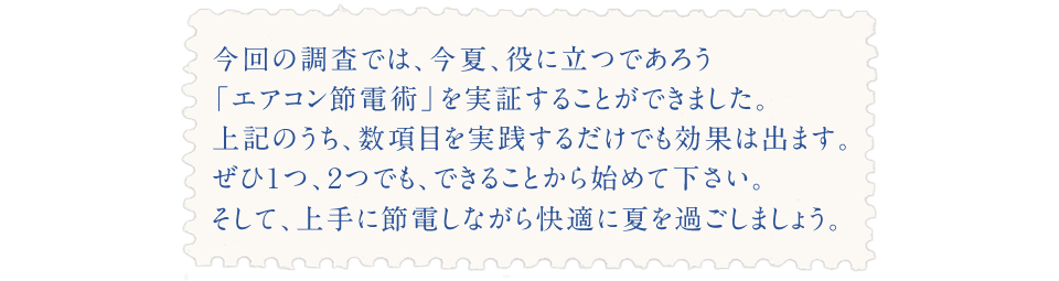 今回の調査では、今夏、役に立つであろう 「エアコン節電術」を実証することができました。 上記のうち、数項目を実践するだけでも効果は出ます。 ぜひ１つ、２つでも、できることから始めて下さい。 そして、上手に節電しながら快適に夏を過ごしましょう。