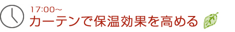 17：00～カーテンで保温効果を高める