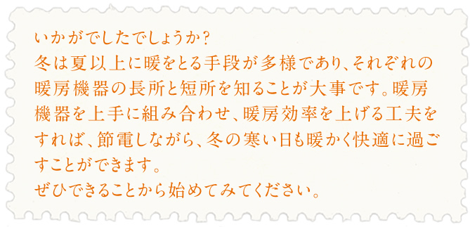 いかがでしたでしょうか？冬は夏以上に暖をとる手段が多様であり、それぞれの暖房機器の長所と短所を知ることが大事です。暖房機器を上手に組み合わせ、暖房効率を上げる工夫をすれば、
